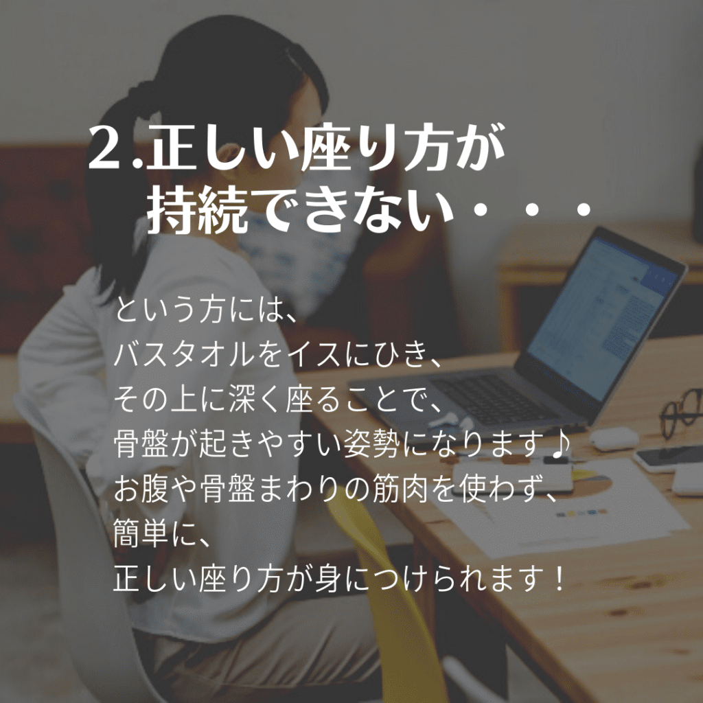 2.正しい座り方が持続できない

という方には、
バスタオルをイスにひき、その上に深く座ることで、骨盤が起きやすい姿勢になります♪
お腹や骨盤まわりの筋肉を使わず、簡単に、
正しい座り方が身につけられます！