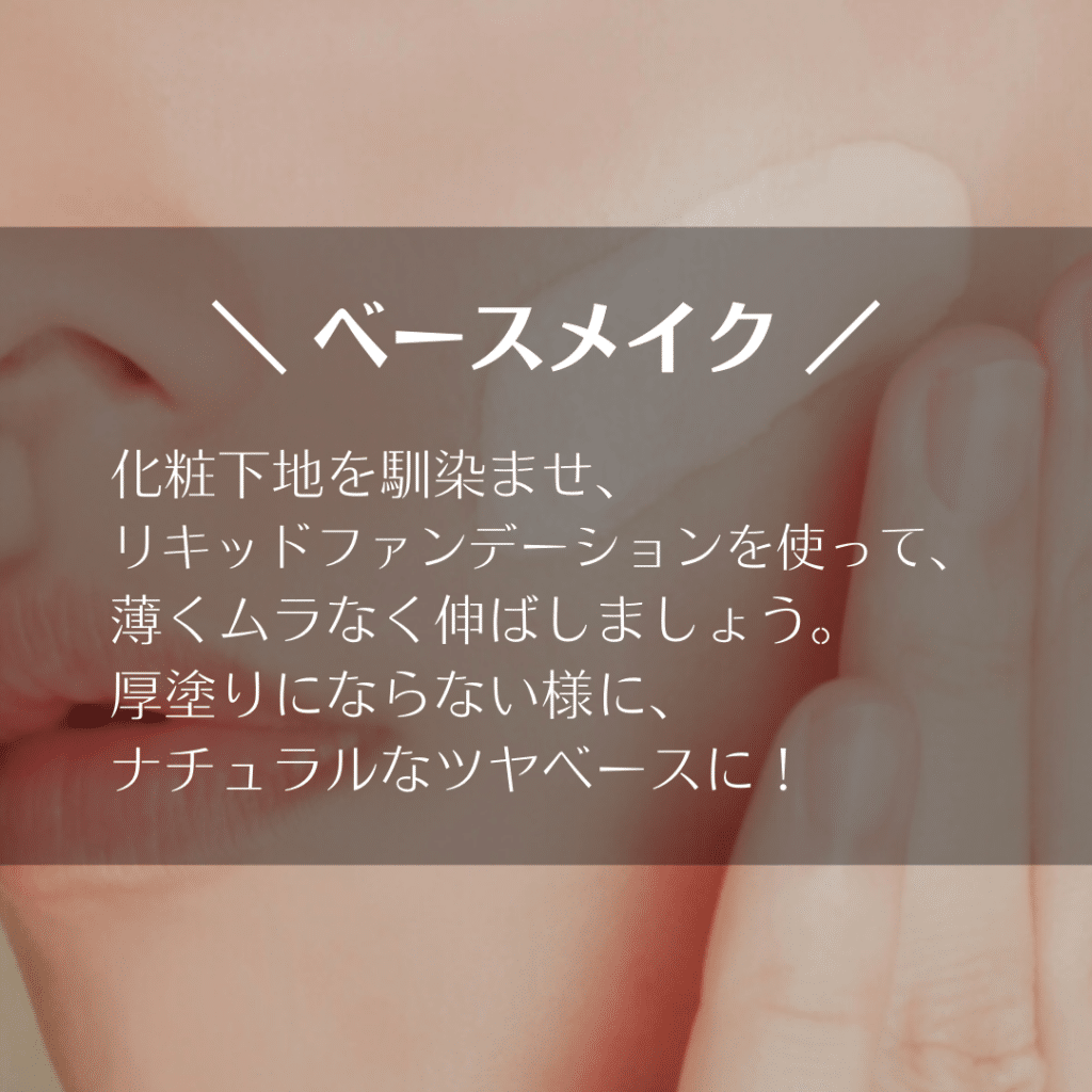 化粧下地を馴染ませ、リキッドファンデーションを使って、薄くムラなく伸ばしましょう。
厚塗りにならない様に、ナチュラルなツヤベースに！