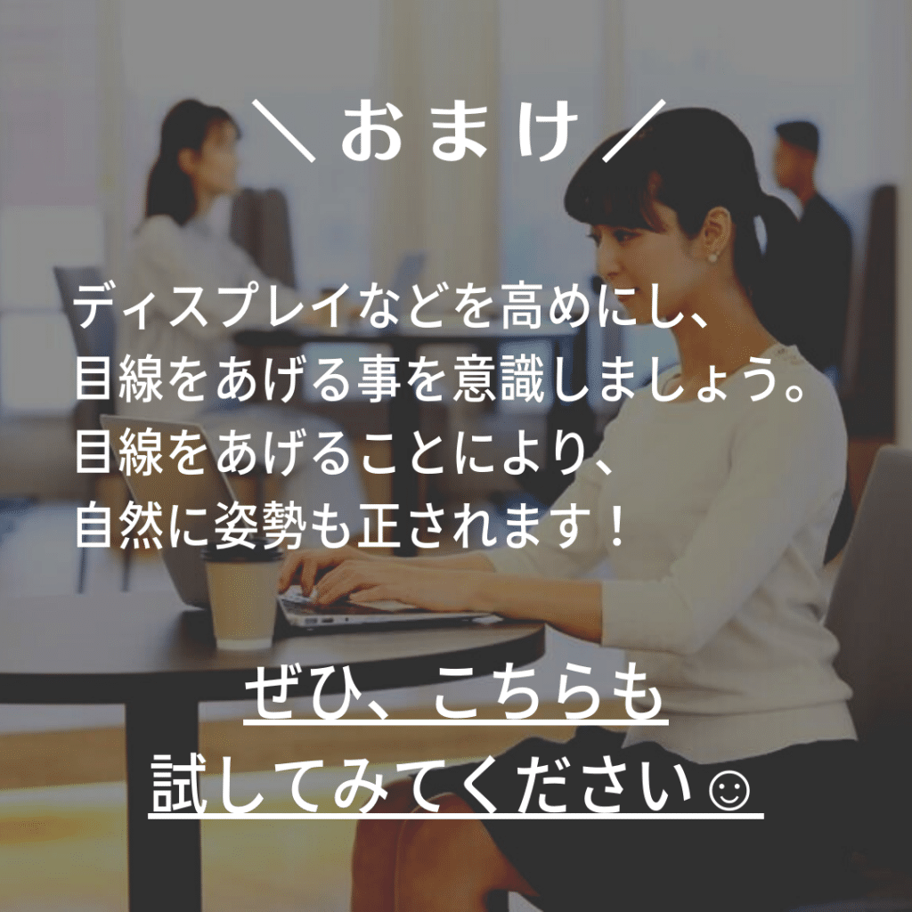 お・ま・け

ディスプレイなどを高めにし、目線をあげる事を意識しましょう。
目線をあげることにより、自然に姿勢も正されます！